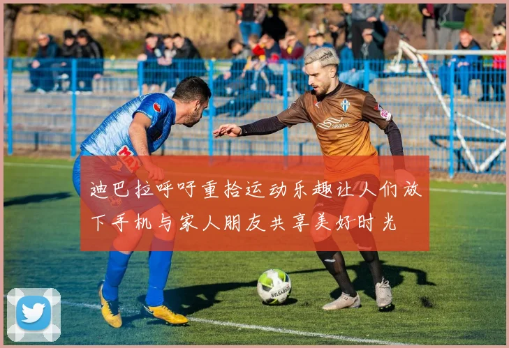 迪巴拉呼吁重拾运动乐趣让人们放下手机与家人朋友共享美好时光