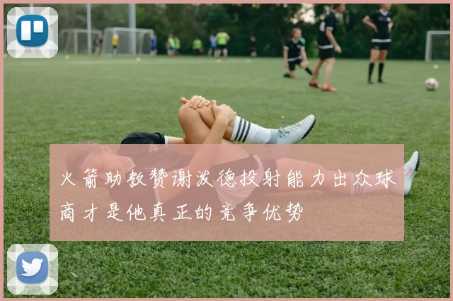 火箭助教赞谢泼德投射能力出众球商才是他真正的竞争优势