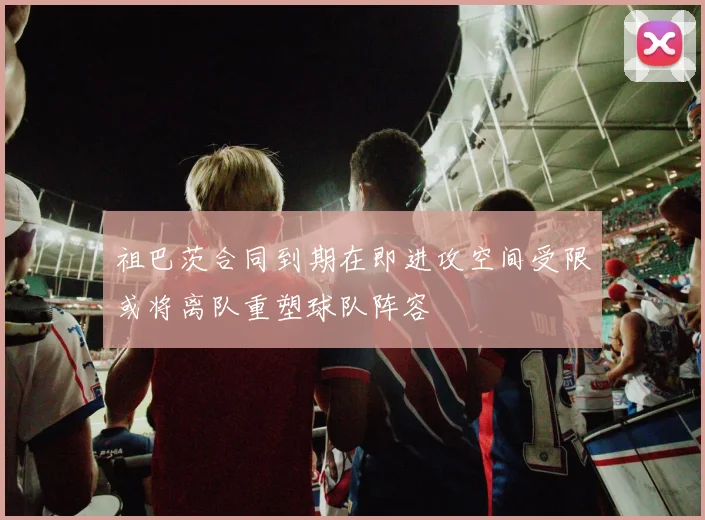 祖巴茨合同到期在即进攻空间受限或将离队重塑球队阵容