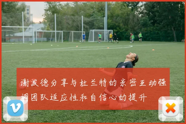 谢泼德分享与杜兰特的亲密互动强调团队适应性和自信心的提升