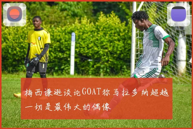 梅西谦逊谈论GOAT称马拉多纳超越一切是最伟大的偶像
