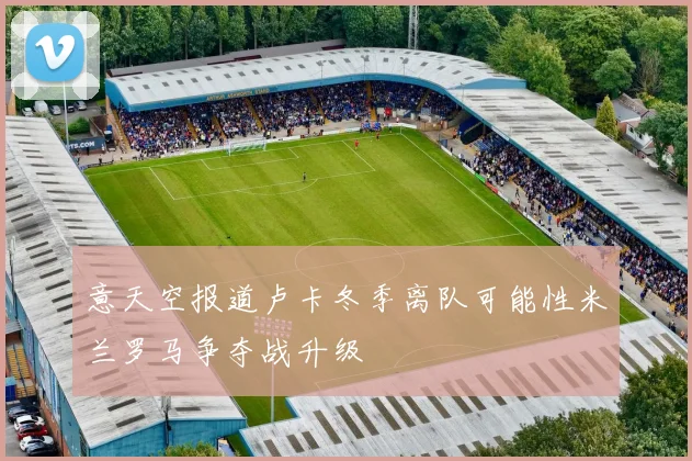 意天空报道卢卡冬季离队可能性米兰罗马争夺战升级