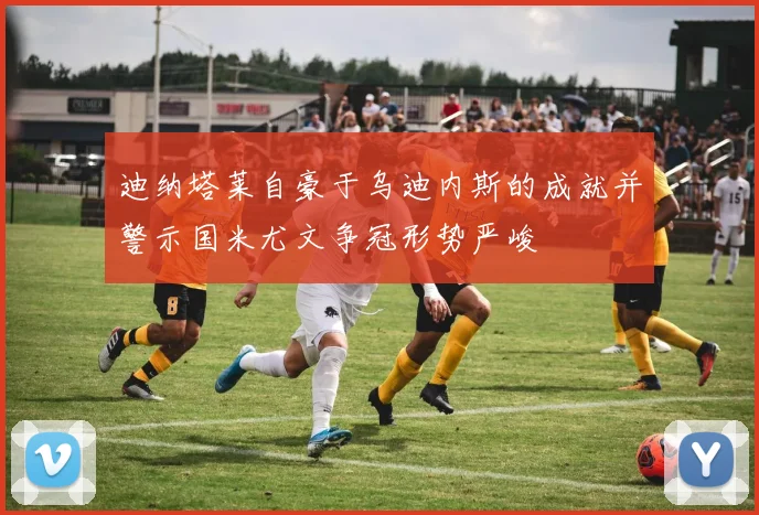 迪纳塔莱自豪于乌迪内斯的成就并警示国米尤文争冠形势严峻