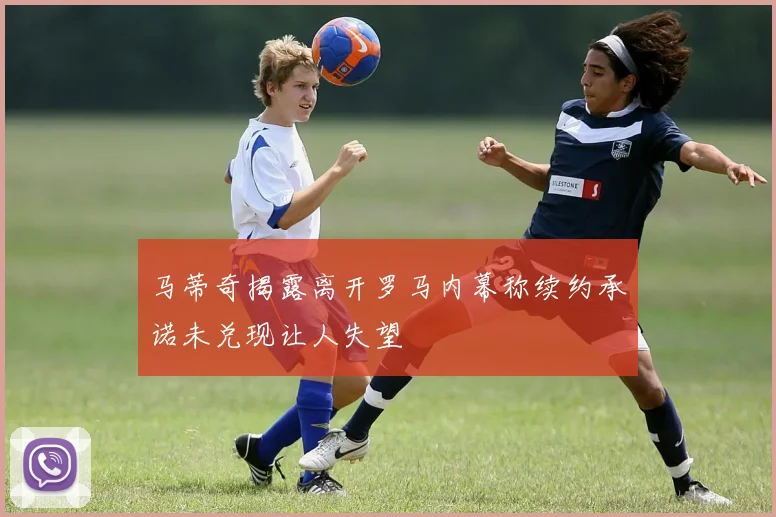 马蒂奇揭露离开罗马内幕称续约承诺未兑现让人失望