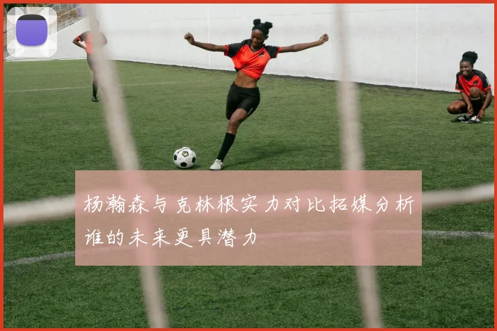 杨瀚森与克林根实力对比拓媒分析谁的未来更具潜力