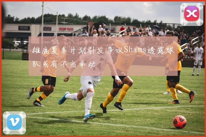 雄鹿夏季计划引发争议Shams透露球队或有不当举动