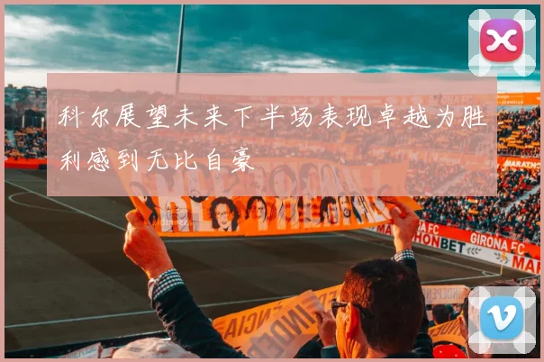 科尔展望未来下半场表现卓越为胜利感到无比自豪