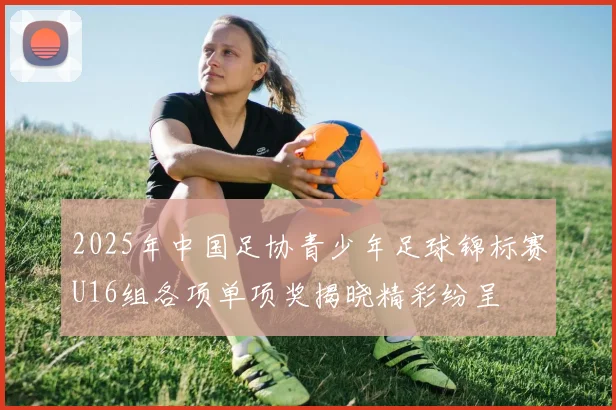 2025年中国足协青少年足球锦标赛U16组各项单项奖揭晓精彩纷呈