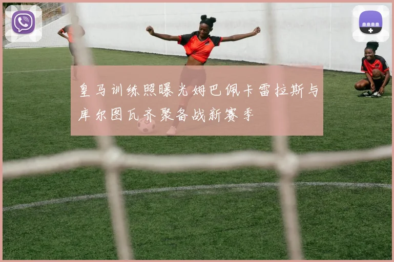 皇马训练照曝光姆巴佩卡雷拉斯与库尔图瓦齐聚备战新赛季