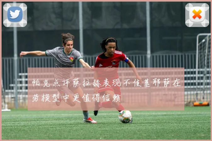 帕克点评萨拉赫表现不佳基耶萨在劳模型中更值得信赖