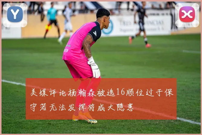 美媒评论杨瀚森被选16顺位过于保守若无法发挥将成大隐患