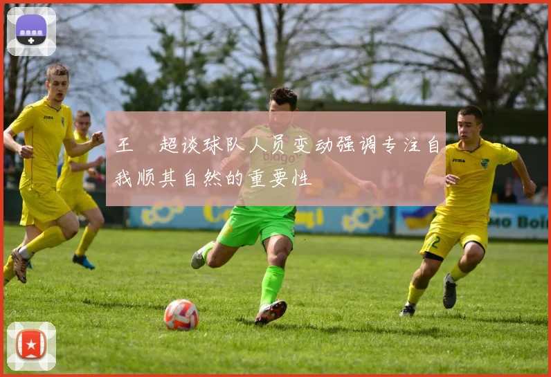 王燊超谈球队人员变动强调专注自我顺其自然的重要性