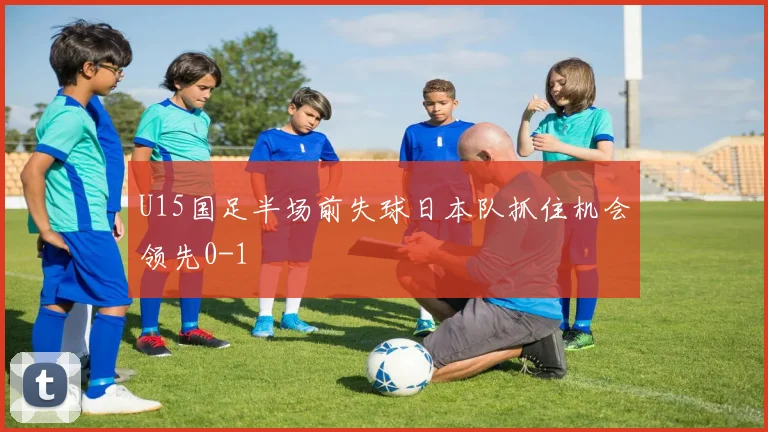 U15国足半场前失球日本队抓住机会领先0-1