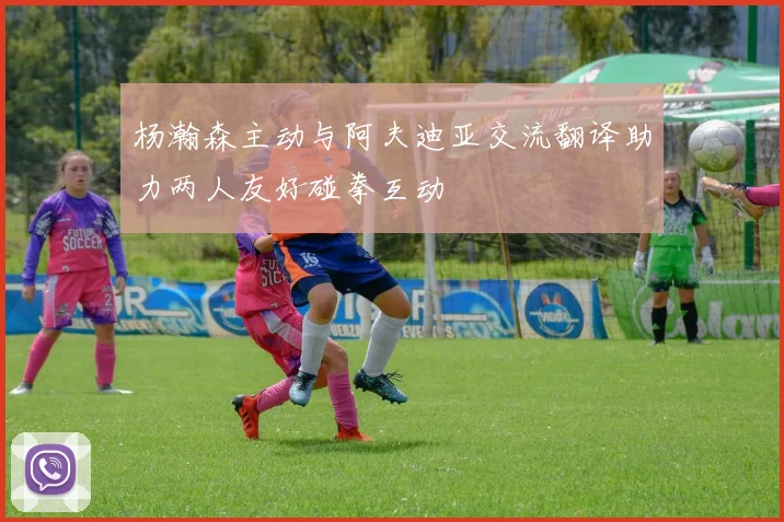 杨瀚森主动与阿夫迪亚交流翻译助力两人友好碰拳互动