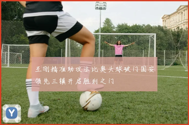 王刚精准助攻法比奥头球破门国安领先三镇开启胜利之门