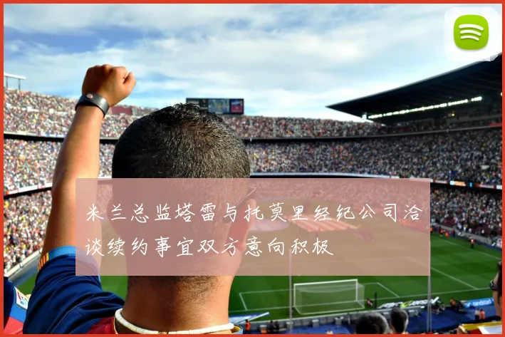米兰总监塔雷与托莫里经纪公司洽谈续约事宜双方意向积极