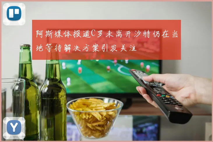 阿斯媒体报道C罗未离开沙特仍在当地等待解决方案引发关注