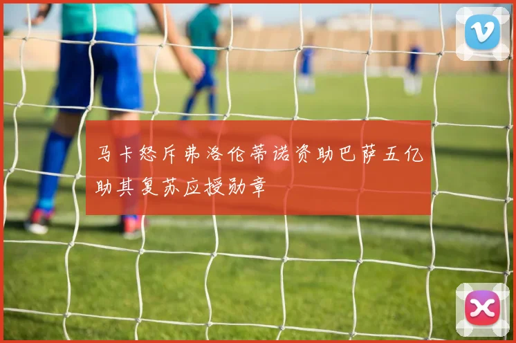 马卡怒斥弗洛伦蒂诺资助巴萨五亿助其复苏应授勋章