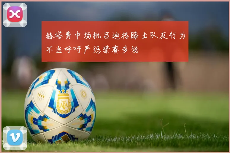 赫塔费中场批吕迪格膝击队友行为不当呼吁严惩禁赛多场