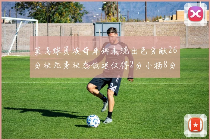 菜鸟球员埃奇库姆表现出色贡献26分状元秀状态低迷仅得2分小杨8分钟未能得分