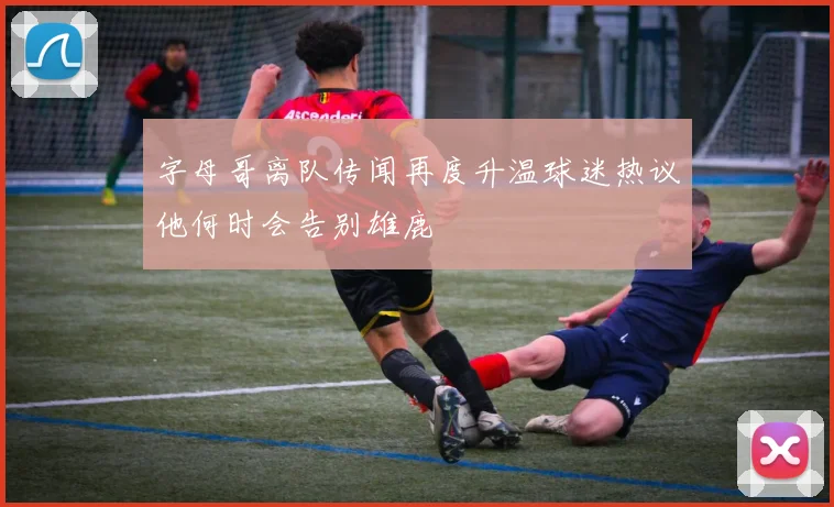 字母哥离队传闻再度升温球迷热议他何时会告别雄鹿