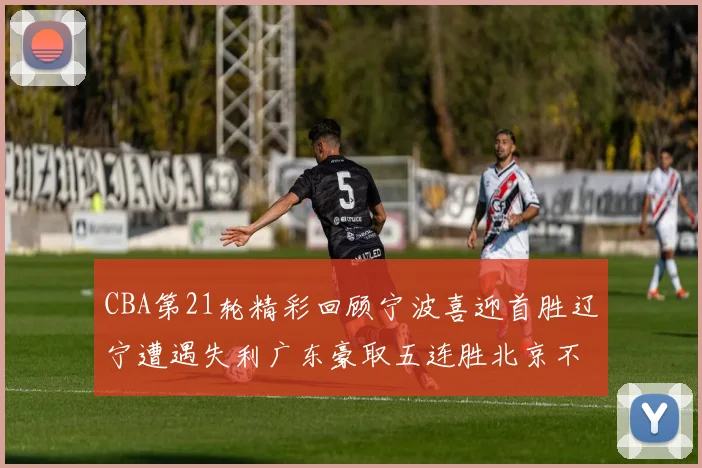 CBA第21轮精彩回顾宁波喜迎首胜辽宁遭遇失利广东豪取五连胜北京不敌天津江苏力克新疆