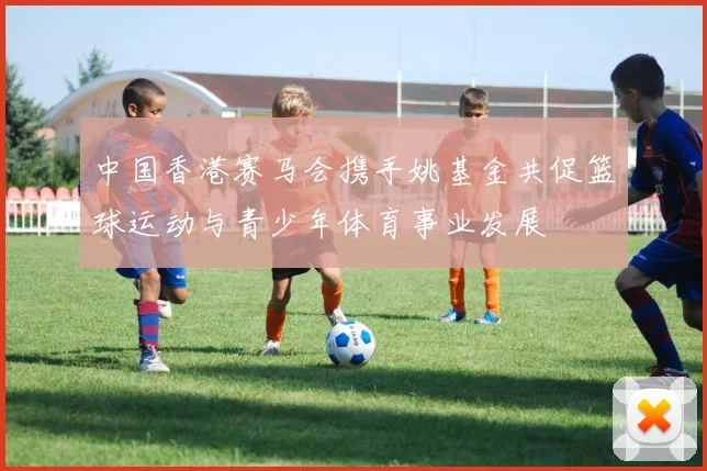 中国香港赛马会携手姚基金共促篮球运动与青少年体育事业发展