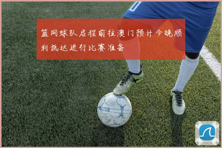 篮网球队启程前往澳门预计今晚顺利抵达进行比赛准备