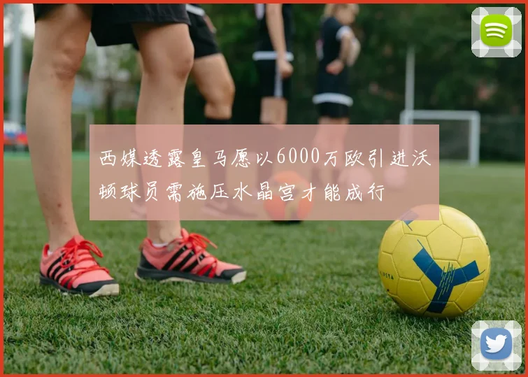 西媒透露皇马愿以6000万欧引进沃顿球员需施压水晶宫才能成行