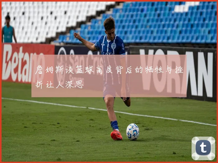 詹姆斯谈篮球高度背后的牺牲与挫折让人深思