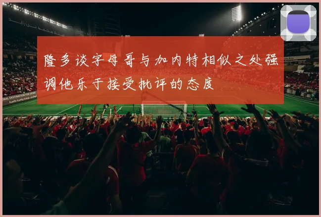 隆多谈字母哥与加内特相似之处强调他乐于接受批评的态度