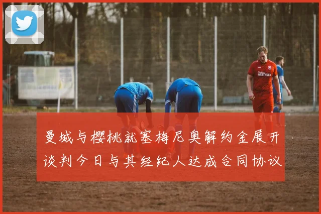 曼城与樱桃就塞梅尼奥解约金展开谈判今日与其经纪人达成合同协议